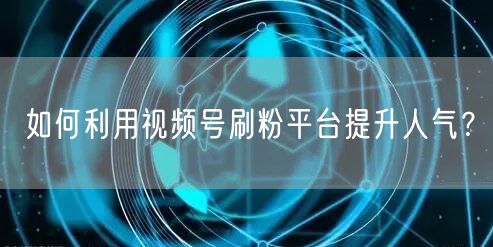 如何利用视频号刷粉平台提升人气？