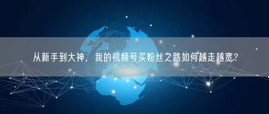 从新手到大神，我的视频号买粉丝之路如何越走越宽？