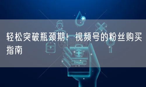 轻松突破瓶颈期！视频号的粉丝购买指南