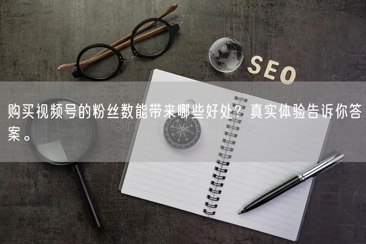 购买视频号的粉丝数能带来哪些好处？真实体验告诉你答案。