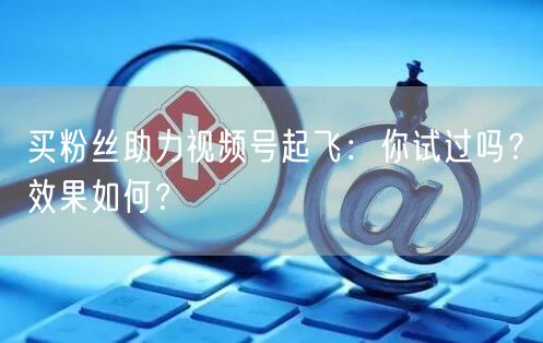 买粉丝助力视频号起飞：你试过吗？效果如何？