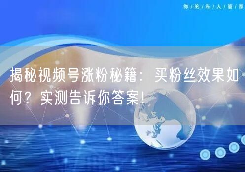 揭秘视频号涨粉秘籍：买粉丝效果如何？实测告诉你答案！