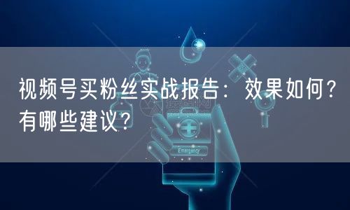 视频号买粉丝实战报告：效果如何？有哪些建议？