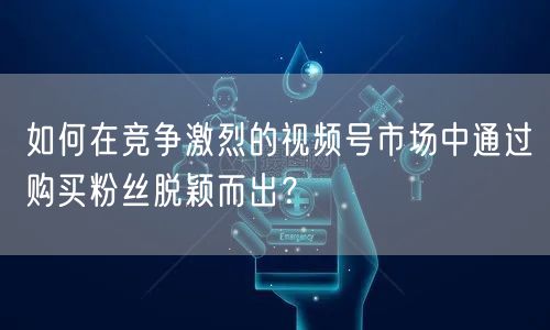 如何在竞争激烈的视频号市场中通过购买粉丝脱颖而出？