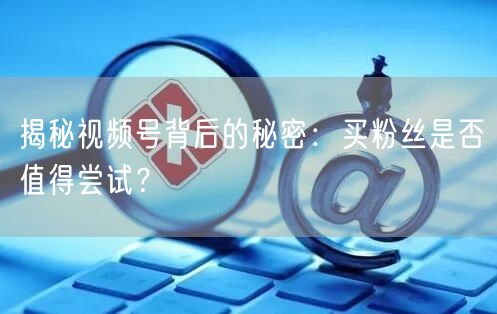 揭秘视频号背后的秘密：买粉丝是否值得尝试？