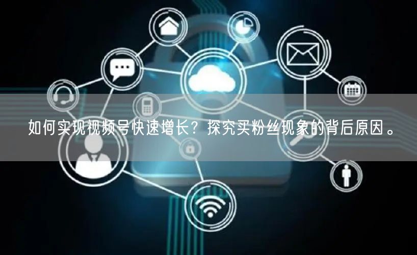 如何实现视频号快速增长？探究买粉丝现象的背后原因。