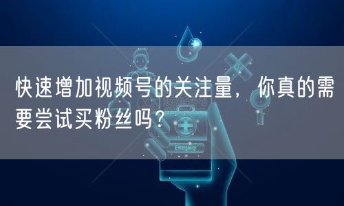 快速增加视频号的关注量，你真的需要尝试买粉丝吗？