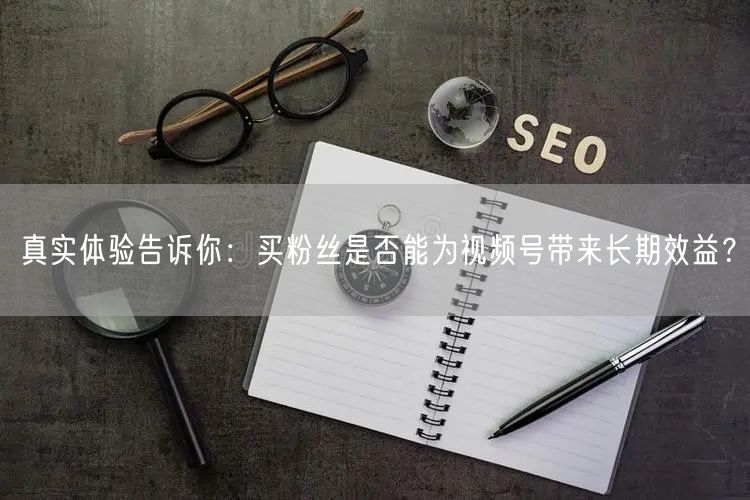真实体验告诉你：买粉丝是否能为视频号带来长期效益？