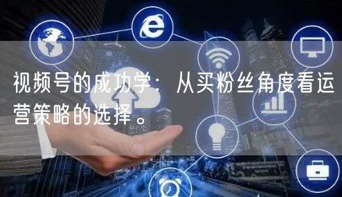 视频号的成功学：从买粉丝角度看运营策略的选择。