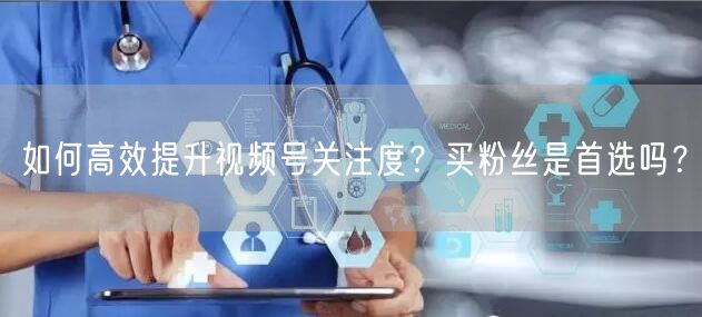 如何高效提升视频号关注度？买粉丝是首选吗？