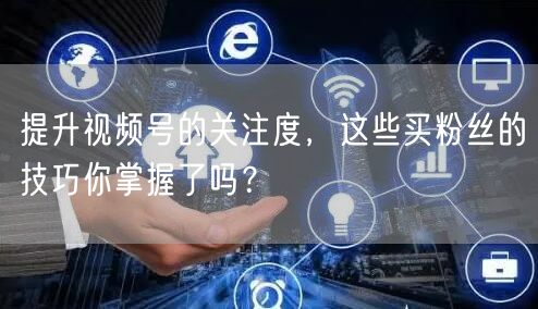 提升视频号的关注度，这些买粉丝的技巧你掌握了吗？