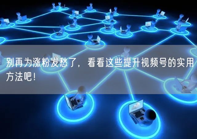 别再为涨粉发愁了，看看这些提升视频号的实用方法吧！