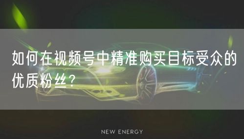 如何在视频号中精准购买目标受众的优质粉丝？