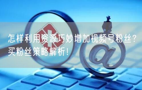 怎样利用资源巧妙增加视频号粉丝？买粉丝策略解析！