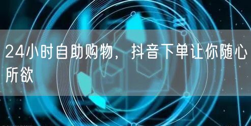 24小时自助购物，抖音下单让你随心所欲