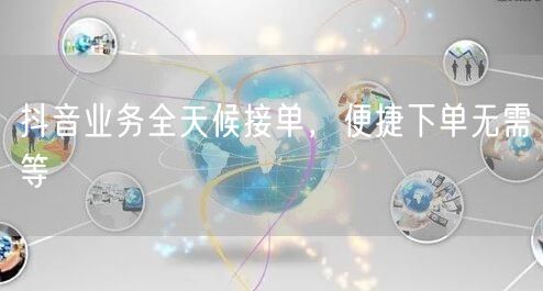 抖音业务全天候接单，便捷下单无需等