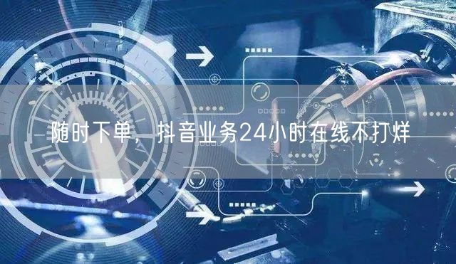 随时下单，抖音业务24小时在线不打烊
