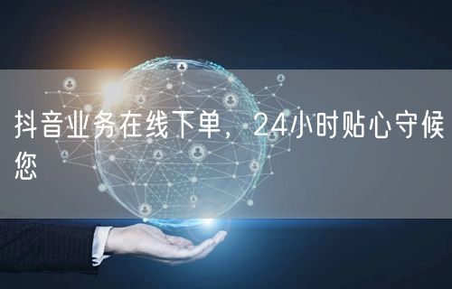 抖音业务在线下单，24小时贴心守候您