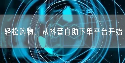 轻松购物，从抖音自助下单平台开始