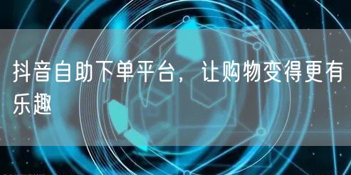 抖音自助下单平台，让购物变得更有乐趣