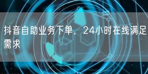 抖音自助业务下单，24小时在线满足需求