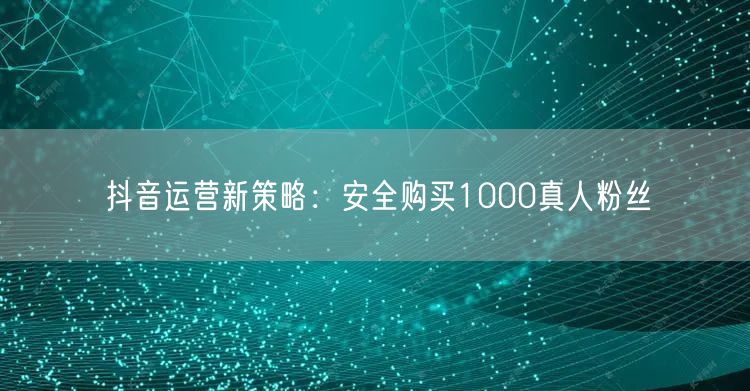 抖音运营新策略：安全购买1000真人粉丝