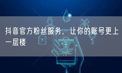 抖音官方粉丝服务，让你的账号更上一层楼