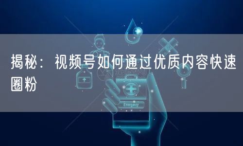 揭秘：视频号如何通过优质内容快速圈粉