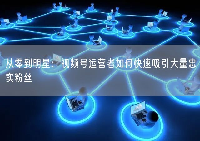 从零到明星：视频号运营者如何快速吸引大量忠实粉丝