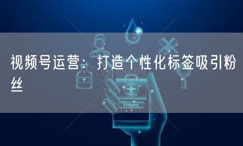 视频号运营：打造个性化标签吸引粉丝