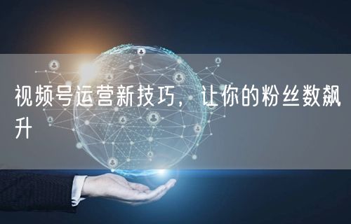 视频号运营新技巧，让你的粉丝数飙升