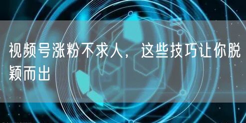 视频号涨粉不求人，这些技巧让你脱颖而出