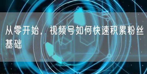 从零开始，视频号如何快速积累粉丝基础