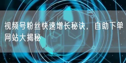视频号粉丝快速增长秘诀，自助下单网站大揭秘