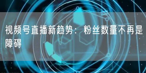 视频号直播新趋势：粉丝数量不再是障碍