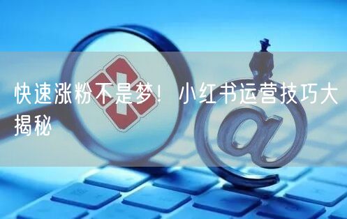 快速涨粉不是梦！小红书运营技巧大揭秘