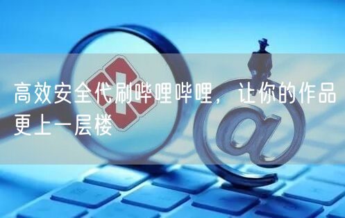 高效安全代刷哔哩哔哩，让你的作品更上一层楼