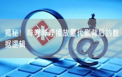 揭秘！哔哩哔哩播放量代刷背后的数据逻辑