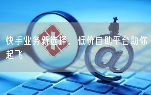 快手业务新选择，低价自助平台助你起飞