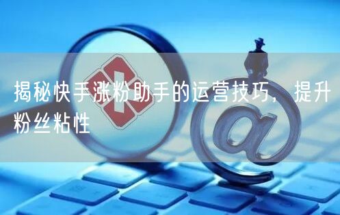 揭秘快手涨粉助手的运营技巧，提升粉丝粘性