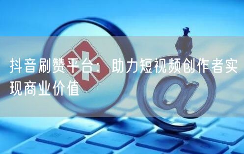 抖音刷赞平台：助力短视频创作者实现商业价值