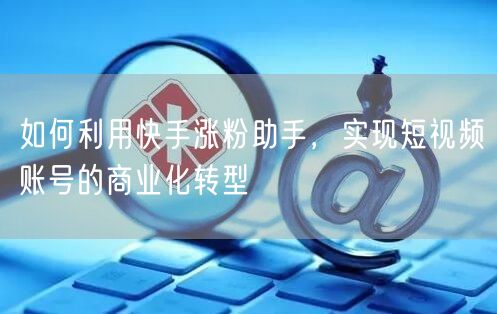 如何利用快手涨粉助手，实现短视频账号的商业化转型