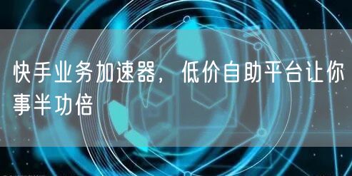 快手业务加速器，低价自助平台让你事半功倍