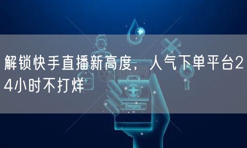 解锁快手直播新高度，人气下单平台24小时不打烊