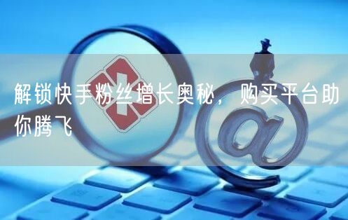 解锁快手粉丝增长奥秘，购买平台助你腾飞