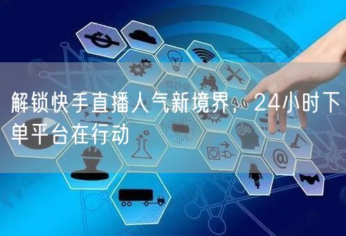 解锁快手直播人气新境界，24小时下单平台在行动