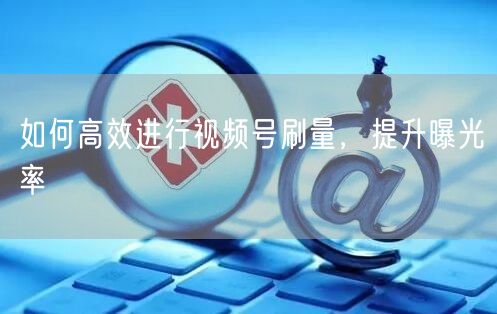 如何高效进行视频号刷量，提升曝光率
