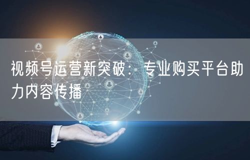 视频号运营新突破：专业购买平台助力内容传播