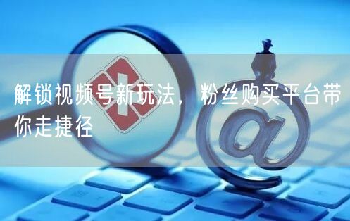 解锁视频号新玩法，粉丝购买平台带你走捷径