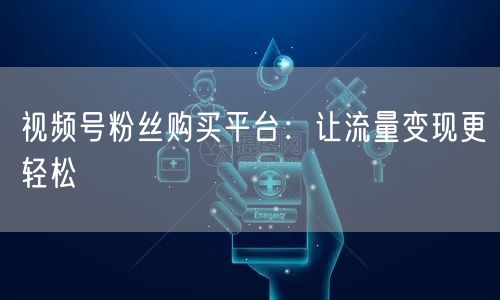 视频号粉丝购买平台：让流量变现更轻松